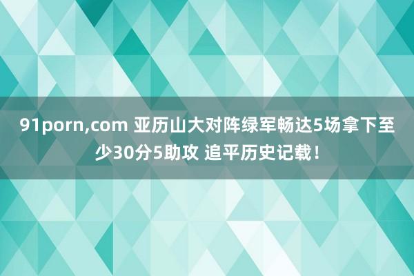 91porn，com 亚历山大对阵绿军畅达5场拿下至少30分5助攻 追平历史记载！