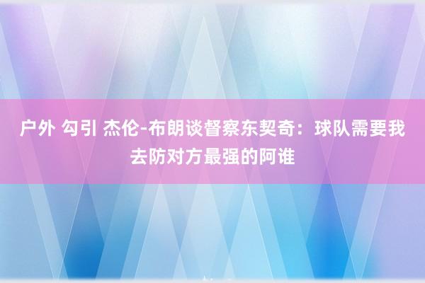 户外 勾引 杰伦-布朗谈督察东契奇：球队需要我去防对方最强的阿谁