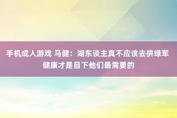 手机成人游戏 马健：湖东谈主真不应该去拼绿军 健康才是目下他们最需要的