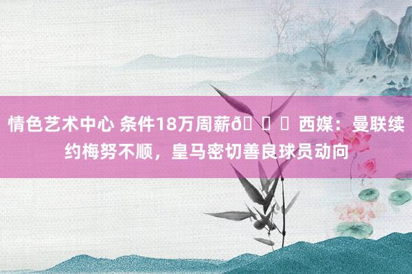 情色艺术中心 条件18万周薪👀西媒：曼联续约梅努不顺，皇马密切善良球员动向