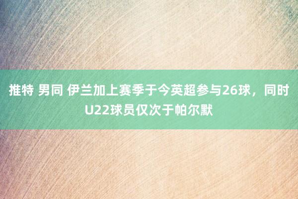 推特 男同 伊兰加上赛季于今英超参与26球，同时U22球员仅次于帕尔默