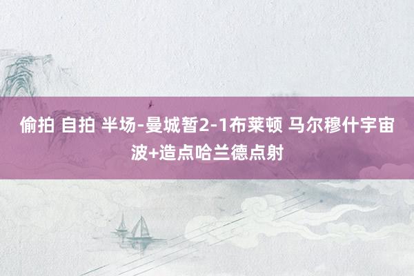 偷拍 自拍 半场-曼城暂2-1布莱顿 马尔穆什宇宙波+造点哈兰德点射