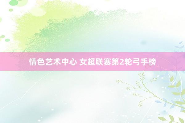 情色艺术中心 女超联赛第2轮弓手榜