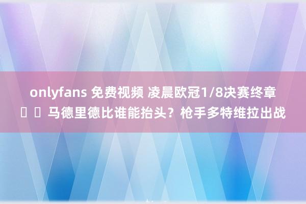 onlyfans 免费视频 凌晨欧冠1/8决赛终章⚔️马德里德比谁能抬头？枪手多特维拉出战