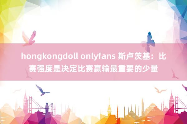 hongkongdoll onlyfans 斯卢茨基：比赛强度是决定比赛赢输最重要的少量