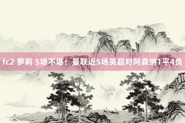 fc2 萝莉 5场不堪！曼联近5场英超对阿森纳1平4负