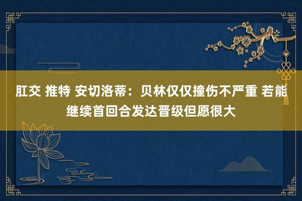 肛交 推特 安切洛蒂：贝林仅仅撞伤不严重 若能继续首回合发达晋级但愿很大