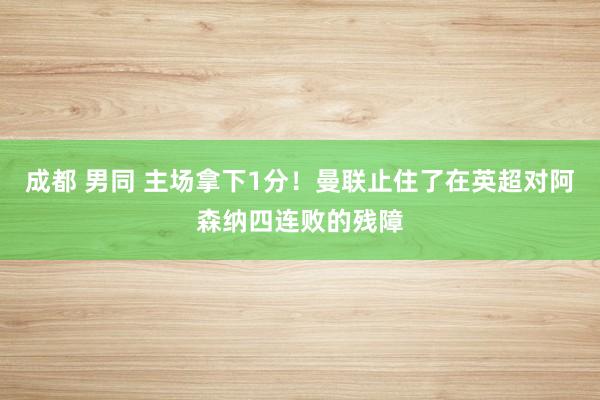 成都 男同 主场拿下1分！曼联止住了在英超对阿森纳四连败的残障
