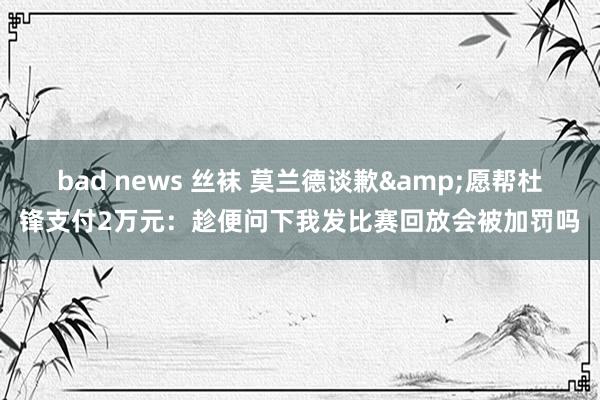 bad news 丝袜 莫兰德谈歉&愿帮杜锋支付2万元：趁便问下我发比赛回放会被加罚吗