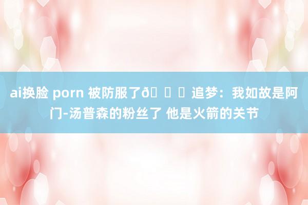 ai换脸 porn 被防服了😅追梦：我如故是阿门-汤普森的粉丝了 他是火箭的关节