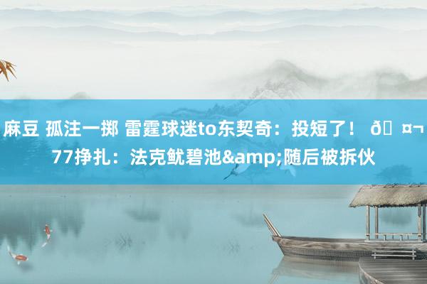 麻豆 孤注一掷 雷霆球迷to东契奇：投短了！ 🤬77挣扎：法克鱿碧池&随后被拆伙