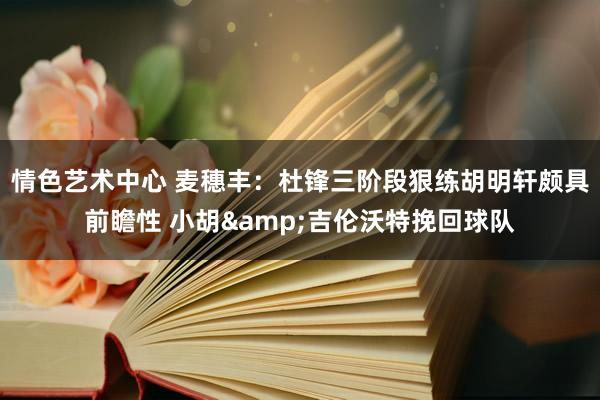 情色艺术中心 麦穗丰：杜锋三阶段狠练胡明轩颇具前瞻性 小胡&吉伦沃特挽回球队