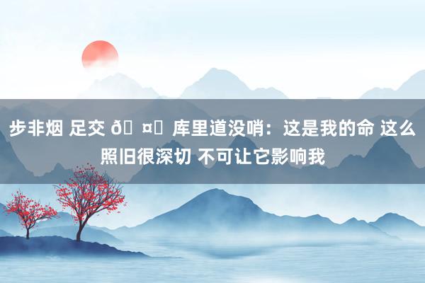 步非烟 足交 🤕库里道没哨：这是我的命 这么照旧很深切 不可让它影响我