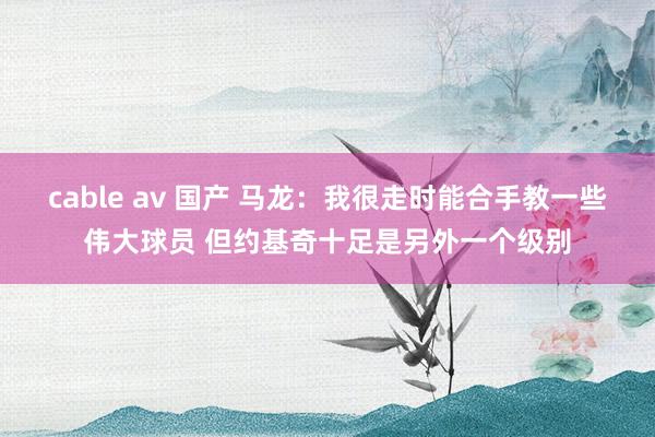 cable av 国产 马龙：我很走时能合手教一些伟大球员 但约基奇十足是另外一个级别