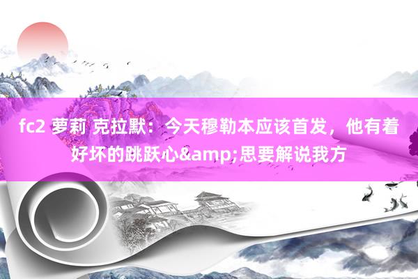 fc2 萝莉 克拉默：今天穆勒本应该首发，他有着好坏的跳跃心&思要解说我方