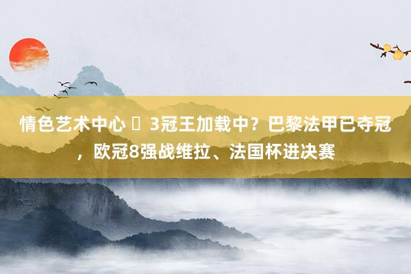 情色艺术中心 ⏳3冠王加载中？巴黎法甲已夺冠，欧冠8强战维拉、法国杯进决赛