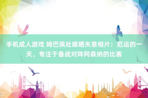 手机成人游戏 姆巴佩社媒晒失意相片：厄运的一天，专注于备战对阵阿森纳的比赛