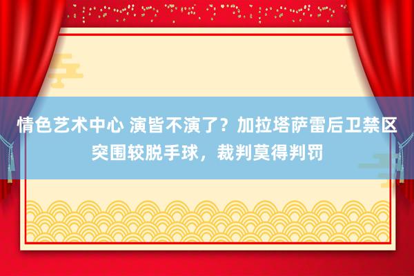 情色艺术中心 演皆不演了？加拉塔萨雷后卫禁区突围较脱手球，裁判莫得判罚