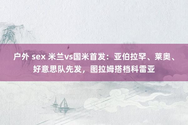 户外 sex 米兰vs国米首发：亚伯拉罕、莱奥、好意思队先发，图拉姆搭档科雷亚