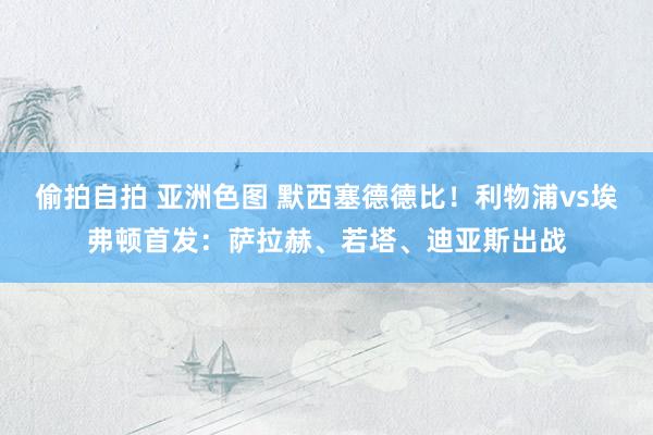偷拍自拍 亚洲色图 默西塞德德比！利物浦vs埃弗顿首发：萨拉赫、若塔、迪亚斯出战