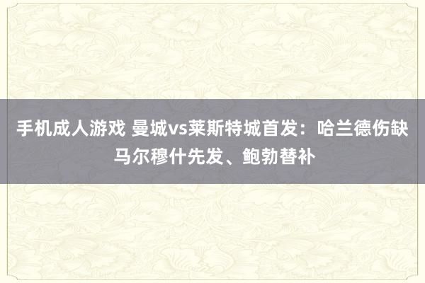 手机成人游戏 曼城vs莱斯特城首发：哈兰德伤缺 马尔穆什先发、鲍勃替补
