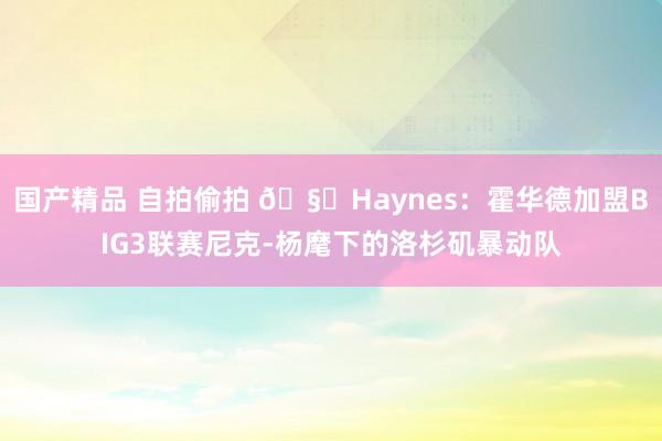 国产精品 自拍偷拍 🧐Haynes：霍华德加盟BIG3联赛尼克-杨麾下的洛杉矶暴动队